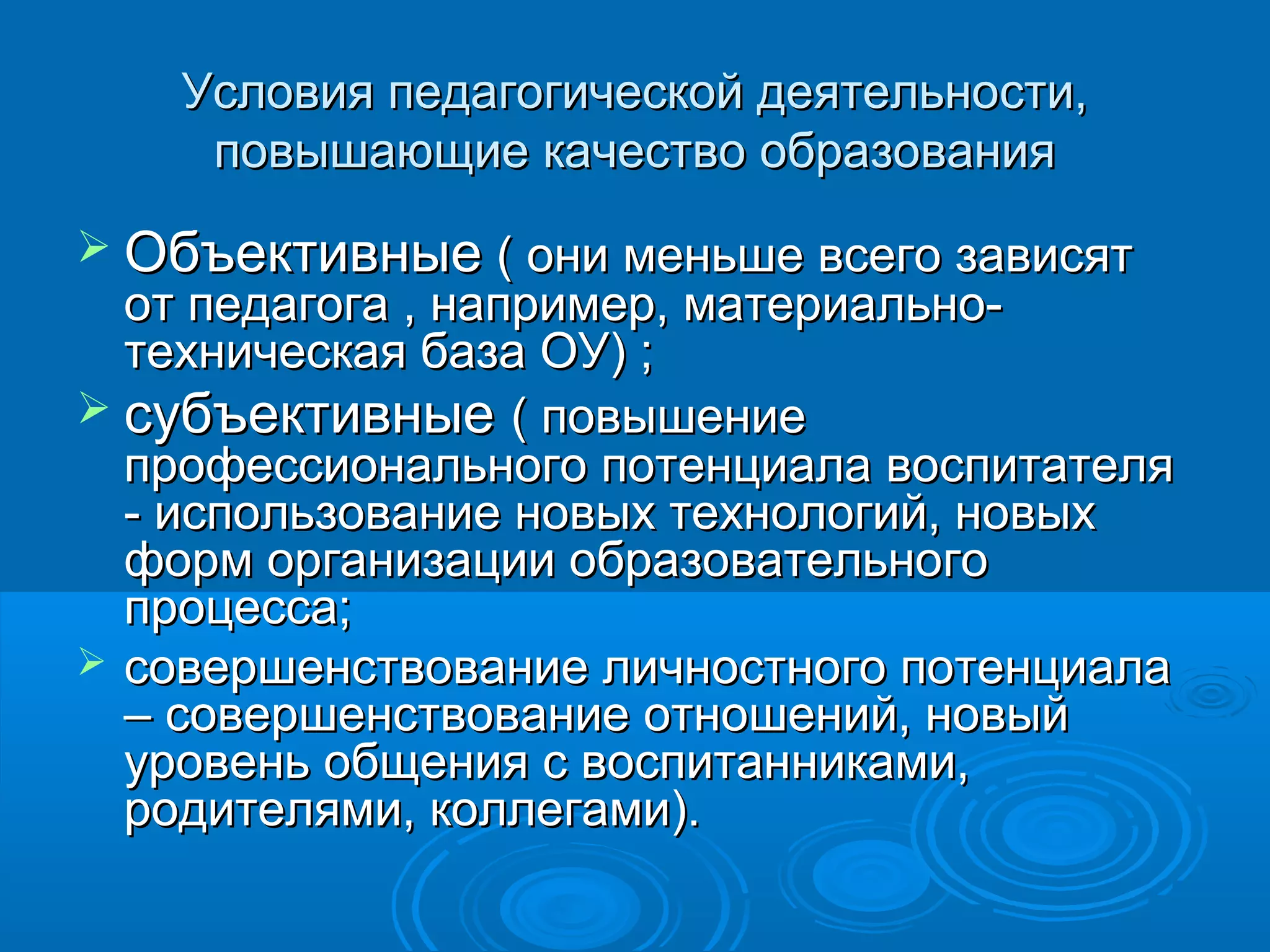 Условия педагогической деятельности,Условия педагогической деятельности,
повышающие качество образованияповышающие качество образования
 ОбъективныеОбъективные ( они меньше всего зависят( они меньше всего зависят
от педагога , например, материально-от педагога , например, материально-
техническая база ОУ) ;техническая база ОУ) ;
 субъективныесубъективные ( повышение( повышение
профессионального потенциала воспитателяпрофессионального потенциала воспитателя
- использование новых технологий, новых- использование новых технологий, новых
форм организации образовательногоформ организации образовательного
процесса;процесса;
 совершенствование личностного потенциаласовершенствование личностного потенциала
– совершенствование отношений, новый– совершенствование отношений, новый
уровень общения с воспитанниками,уровень общения с воспитанниками,
родителями, коллегами).родителями, коллегами).
 
