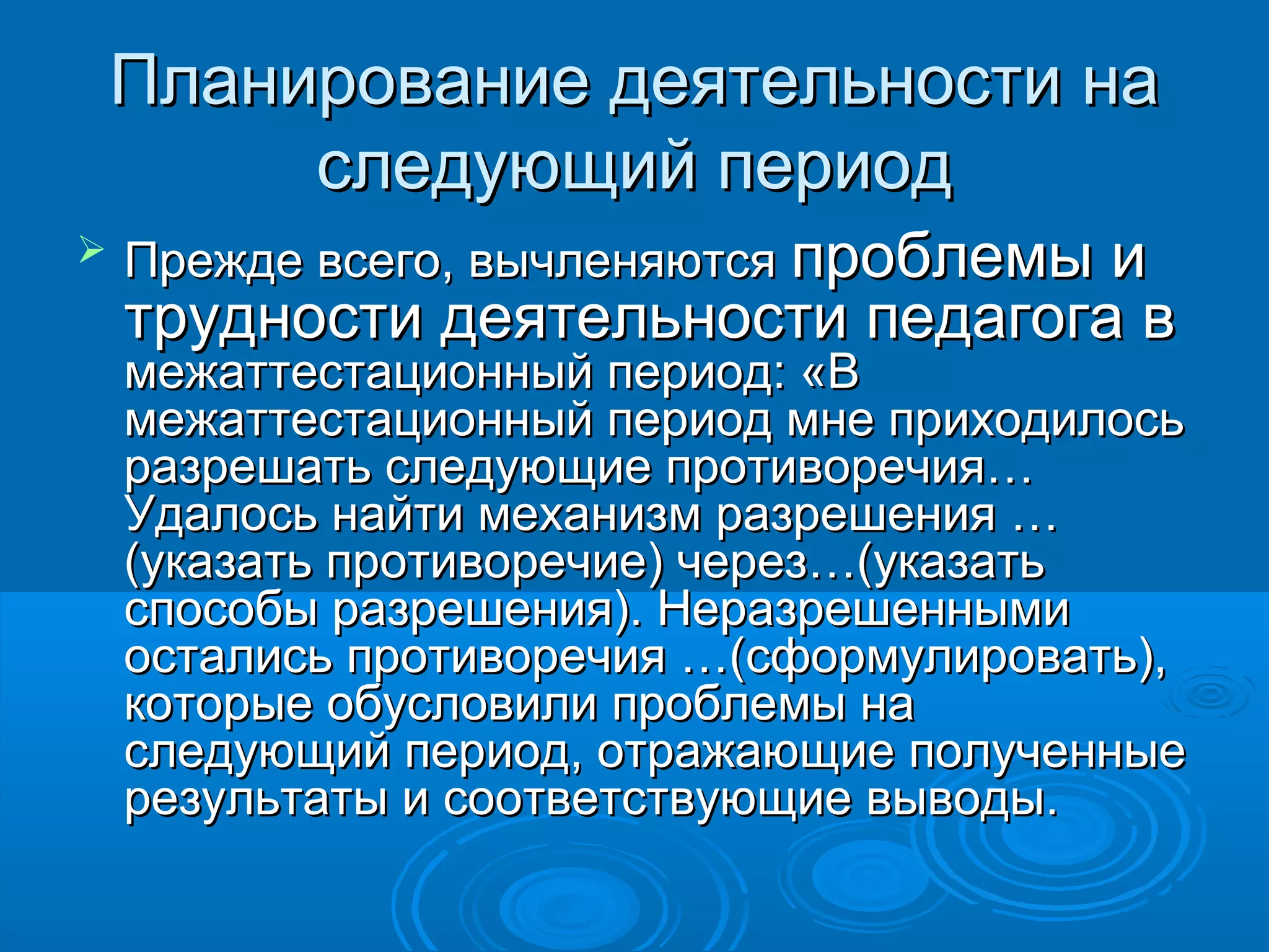 Планирование деятельности наПланирование деятельности на
следующий периодследующий период
 Прежде всего, вычленяютсяПрежде всего, вычленяются проблемы ипроблемы и
трудности деятельности педагога втрудности деятельности педагога в
межаттестационный период: «Вмежаттестационный период: «В
межаттестационный период мне приходилосьмежаттестационный период мне приходилось
разрешать следующие противоречия…разрешать следующие противоречия…
Удалось найти механизм разрешения …Удалось найти механизм разрешения …
(указать противоречие) через…(указать(указать противоречие) через…(указать
способы разрешения). Неразрешеннымиспособы разрешения). Неразрешенными
остались противоречия …(сформулировать),остались противоречия …(сформулировать),
которые обусловили проблемы накоторые обусловили проблемы на
следующий период, отражающие полученныеследующий период, отражающие полученные
результаты и соответствующие выводы.результаты и соответствующие выводы.
 