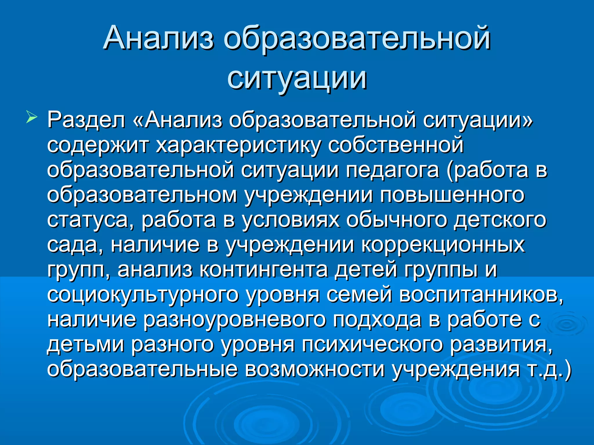 Анализ образовательнойАнализ образовательной
ситуацииситуации
 Раздел «Анализ образовательной ситуации»Раздел «Анализ образовательной ситуации»
содержит характеристику собственнойсодержит характеристику собственной
образовательной ситуации педагога (работа вобразовательной ситуации педагога (работа в
образовательном учреждении повышенногообразовательном учреждении повышенного
статуса, работа в условиях обычного детскогостатуса, работа в условиях обычного детского
сада, наличие в учреждении коррекционныхсада, наличие в учреждении коррекционных
групп, анализ контингента детей группы игрупп, анализ контингента детей группы и
социокультурного уровня семей воспитанников,социокультурного уровня семей воспитанников,
наличие разноуровневого подхода в работе сналичие разноуровневого подхода в работе с
детьми разного уровня психического развития,детьми разного уровня психического развития,
образовательные возможности учреждения т.д.)образовательные возможности учреждения т.д.)
 
