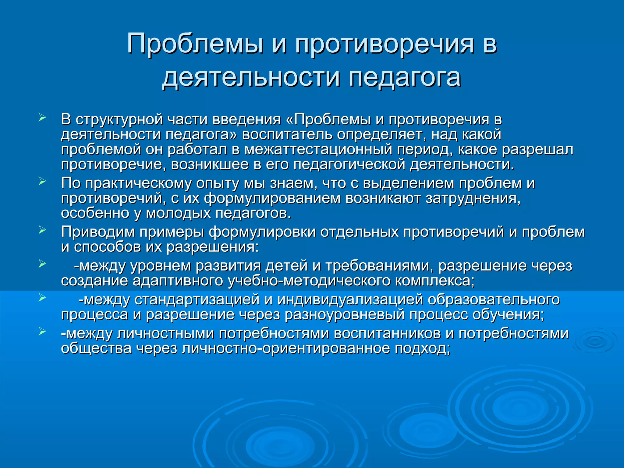 Проблемы и противоречия вПроблемы и противоречия в
деятельности педагогадеятельности педагога
 В структурной части введения «Проблемы и противоречия вВ структурной части введения «Проблемы и противоречия в
деятельности педагога» воспитатель определяет, над какойдеятельности педагога» воспитатель определяет, над какой
проблемой он работал в межаттестационный период, какое разрешалпроблемой он работал в межаттестационный период, какое разрешал
противоречие, возникшее в его педагогической деятельности.противоречие, возникшее в его педагогической деятельности.
 По практическому опыту мы знаем, что с выделением проблем иПо практическому опыту мы знаем, что с выделением проблем и
противоречий, с их формулированием возникают затруднения,противоречий, с их формулированием возникают затруднения,
особенно у молодых педагогов.особенно у молодых педагогов.
 Приводим примеры формулировки отдельных противоречий и проблемПриводим примеры формулировки отдельных противоречий и проблем
и способов их разрешения:и способов их разрешения:
 -между уровнем развития детей и требованиями, разрешение через-между уровнем развития детей и требованиями, разрешение через
создание адаптивного учебно-методического комплекса;создание адаптивного учебно-методического комплекса;
 -между стандартизацией и индивидуализацией образовательного-между стандартизацией и индивидуализацией образовательного
процесса и разрешение через разноуровневый процесс обучения;процесса и разрешение через разноуровневый процесс обучения;
 -между личностными потребностями воспитанников и потребностями-между личностными потребностями воспитанников и потребностями
общества через личностно-ориентированное подход;общества через личностно-ориентированное подход;
 