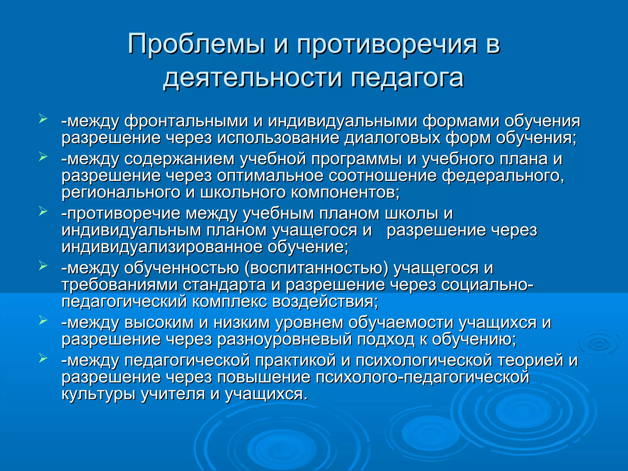 Проблемы и противоречия вПроблемы и противоречия в
деятельности педагогадеятельности педагога
 -между фронтальными и индивидуальными формами обучения-между фронтальными и индивидуальными формами обучения
разрешение через использование диалоговых форм обучения;разрешение через использование диалоговых форм обучения;
 -между содержанием учебной программы и учебного плана и-между содержанием учебной программы и учебного плана и
разрешение через оптимальное соотношение федерального,разрешение через оптимальное соотношение федерального,
регионального и школьного компонентов;регионального и школьного компонентов;
 -противоречие между учебным планом школы и-противоречие между учебным планом школы и
индивидуальным планом учащегося и разрешение черезиндивидуальным планом учащегося и разрешение через
индивидуализированное обучение;индивидуализированное обучение;
 -между обученностью (воспитанностью) учащегося и-между обученностью (воспитанностью) учащегося и
требованиями стандарта и разрешение через социально-требованиями стандарта и разрешение через социально-
педагогический комплекс воздействия;педагогический комплекс воздействия;
 -между высоким и низким уровнем обучаемости учащихся и-между высоким и низким уровнем обучаемости учащихся и
разрешение через разноуровневый подход к обучению;разрешение через разноуровневый подход к обучению;
 -между педагогической практикой и психологической теорией и-между педагогической практикой и психологической теорией и
разрешение через повышение психолого-педагогическойразрешение через повышение психолого-педагогической
культуры учителя и учащихся.культуры учителя и учащихся.
 