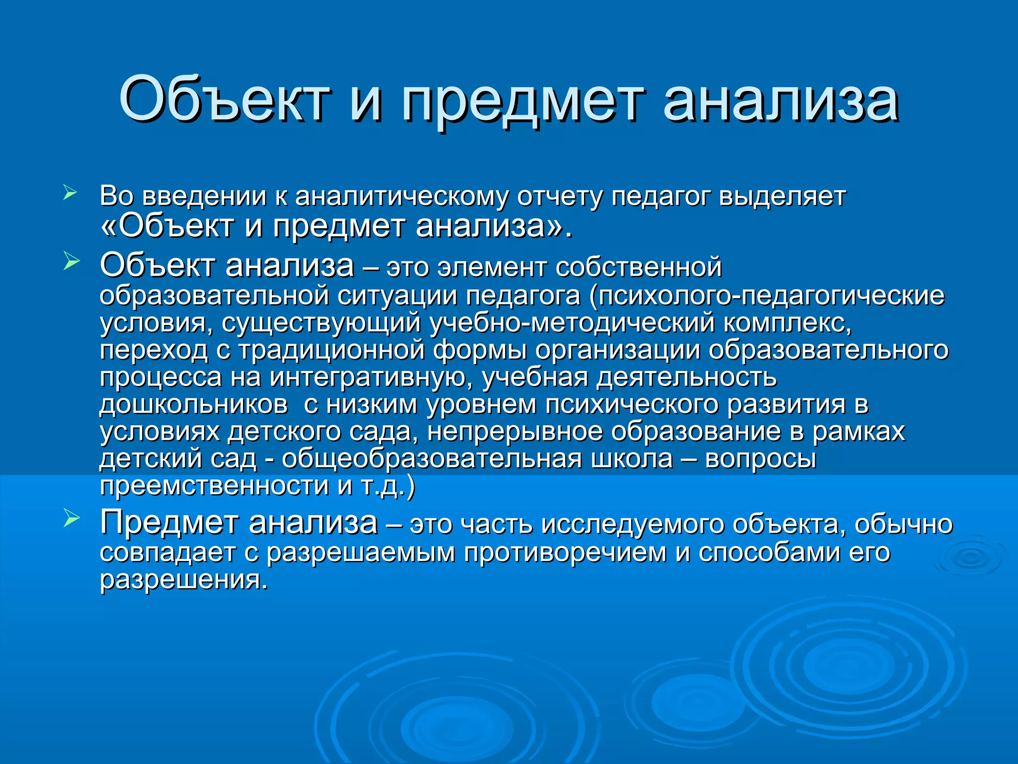 Объект и предмет анализаОбъект и предмет анализа
 Во введении к аналитическому отчету педагог выделяетВо введении к аналитическому отчету педагог выделяет
«Объект и предмет анализа».«Объект и предмет анализа».
 Объект анализаОбъект анализа – это элемент собственной– это элемент собственной
образовательной ситуации педагога (психолого-педагогическиеобразовательной ситуации педагога (психолого-педагогические
условия, существующий учебно-методический комплекс,условия, существующий учебно-методический комплекс,
переход с традиционной формы организации образовательногопереход с традиционной формы организации образовательного
процесса на интегративную, учебная деятельностьпроцесса на интегративную, учебная деятельность
дошкольников с низким уровнем психического развития вдошкольников с низким уровнем психического развития в
условиях детского сада, непрерывное образование в рамкахусловиях детского сада, непрерывное образование в рамках
детский сад - общеобразовательная школа – вопросыдетский сад - общеобразовательная школа – вопросы
преемственности и т.д.)преемственности и т.д.)
 Предмет анализаПредмет анализа – это часть исследуемого объекта, обычно– это часть исследуемого объекта, обычно
совпадает с разрешаемым противоречием и способами егосовпадает с разрешаемым противоречием и способами его
разрешения.разрешения.
 