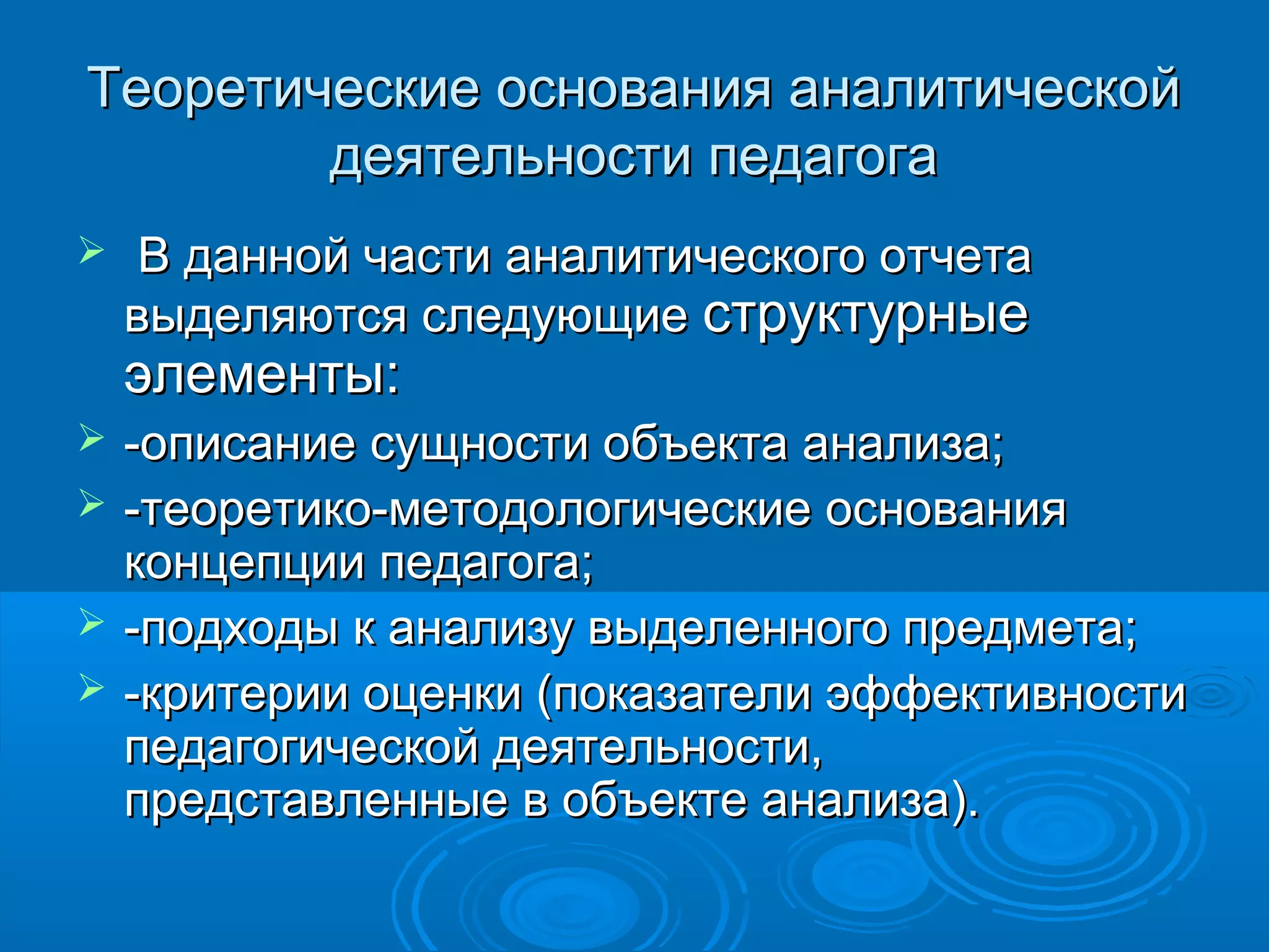 Теоретические основания аналитическойТеоретические основания аналитической
деятельности педагогадеятельности педагога
 В данной части аналитического отчетаВ данной части аналитического отчета
выделяются следующиевыделяются следующие структурныеструктурные
элементы:элементы:
 -описание сущности объекта анализа;-описание сущности объекта анализа;
 -теоретико-методологические основания-теоретико-методологические основания
концепции педагога;концепции педагога;
 -подходы к анализу выделенного предмета;-подходы к анализу выделенного предмета;
 -критерии оценки (показатели эффективности-критерии оценки (показатели эффективности
педагогической деятельности,педагогической деятельности,
представленные в объекте анализа).представленные в объекте анализа).
 