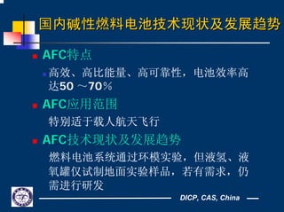 DICP, CAS, China
国内国内碱性燃料电池技术现状及发展趋势碱性燃料电池技术现状及发展趋势
AFC特点
高效、高比能量、高可靠性，电池效率高
达50 ～70％
AFC应用范围
特别适于载人航天飞行
AFC技术现状及发展趋势
燃料电池系统通过环模实验，但液氢、液
氧罐仅试制地面实验样品，若有需求，仍
需进行研发
 
