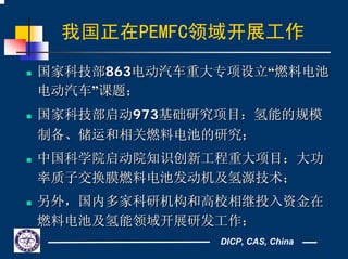 DICP, CAS, China
我国正在PEMFC领域开展工作
国家科技部国家科技部863863电动汽车重大专项设立电动汽车重大专项设立““燃料电池燃料电池
电动汽车电动汽车””课题；课题；
国家科技部启动国家科技部启动973973基础研究项目：氢能的规模基础研究项目：氢能的规模
制备、储运和相关燃料电池的研究；制备、储运和相关燃料电池的研究；
中国科学院启动院知识创新工程重大项目：大功中国科学院启动院知识创新工程重大项目：大功
率质子交换膜燃料电池发动机及氢源技术；率质子交换膜燃料电池发动机及氢源技术；
另外，国内多家科研机构和高校相继投入资金在另外，国内多家科研机构和高校相继投入资金在
燃料电池及氢能领域开展研发工作；燃料电池及氢能领域开展研发工作；
 