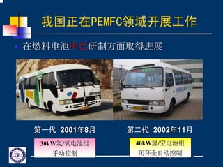 DICP, CAS, China
我国正在PEMFC领域开展工作
在燃料电池在燃料电池中巴中巴研制方面取得进展研制方面取得进展
第一代第一代 20012001年年88月月 第二代第二代 20022002年年1111月月
30kW30kW氢氢//氧电池组氧电池组
手动控制手动控制
40kW40kW氢氢//空电池组空电池组
闭环全自动控制闭环全自动控制
 