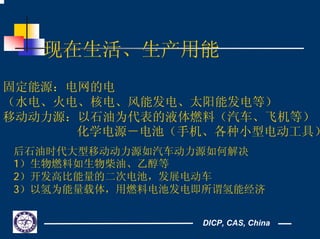 DICP, CAS, China
现在生活、生产用能
固定能源：电网的电
（水电、火电、核电、风能发电、太阳能发电等）
移动动力源：以石油为代表的液体燃料（汽车、飞机等）
化学电源－电池（手机、各种小型电动工具）
后石油时代大型移动动力源如汽车动力源如何解决
1）生物燃料如生物柴油、乙醇等
2）开发高比能量的二次电池，发展电动车
3）以氢为能量载体，用燃料电池发电即所谓氢能经济
 