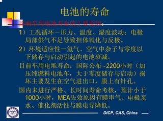 DICP, CAS, China
电池的寿命
影响车用电池寿命的主要原因：
1）工况循环－压力、温度、湿度波动；电极
局部供气不足导致担体氧化与反极。
2）环境适应性－氢气、空气中杂子与零度以
下储存与启动引起的电池衰减。
目前车用电堆寿命：国际公布~2200小时（加
压纯燃料电池车，大于零度储存与启动）损
坏主要发生在空气进出口，膜上有针孔。
国内未进行严格、长时间寿命考核，预计小于
1000小时，MEA失效原因有膜串气、电极亲
水、催化剂活性与膜电导降低。
 