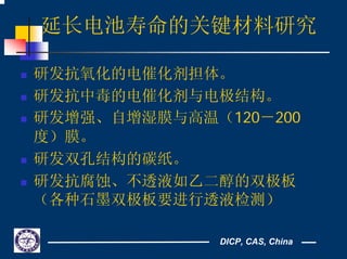DICP, CAS, China
延长电池寿命的关键材料研究
研发抗氧化的电催化剂担体。
研发抗中毒的电催化剂与电极结构。
研发增强、自增湿膜与高温（120－200
度）膜。
研发双孔结构的碳纸。
研发抗腐蚀、不透液如乙二醇的双极板
（各种石墨双极板要进行透液检测）
 