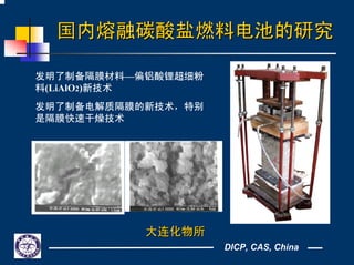 DICP, CAS, China
国内熔融碳酸盐燃料电池的研究国内熔融碳酸盐燃料电池的研究
发明了制备隔膜材料—偏铝酸锂超细粉
料(LiAlO2)新技术
发明了制备电解质隔膜的新技术，特别
是隔膜快速干燥技术
大连化物所大连化物所
 
