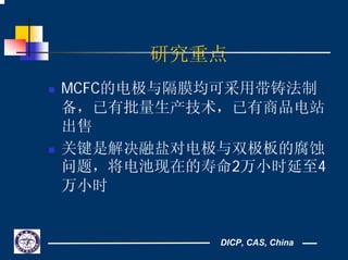DICP, CAS, China
研究重点
MCFC的电极与隔膜均可采用带铸法制
备，已有批量生产技术，已有商品电站
出售
关键是解决融盐对电极与双极板的腐蚀
问题，将电池现在的寿命2万小时延至4
万小时
 