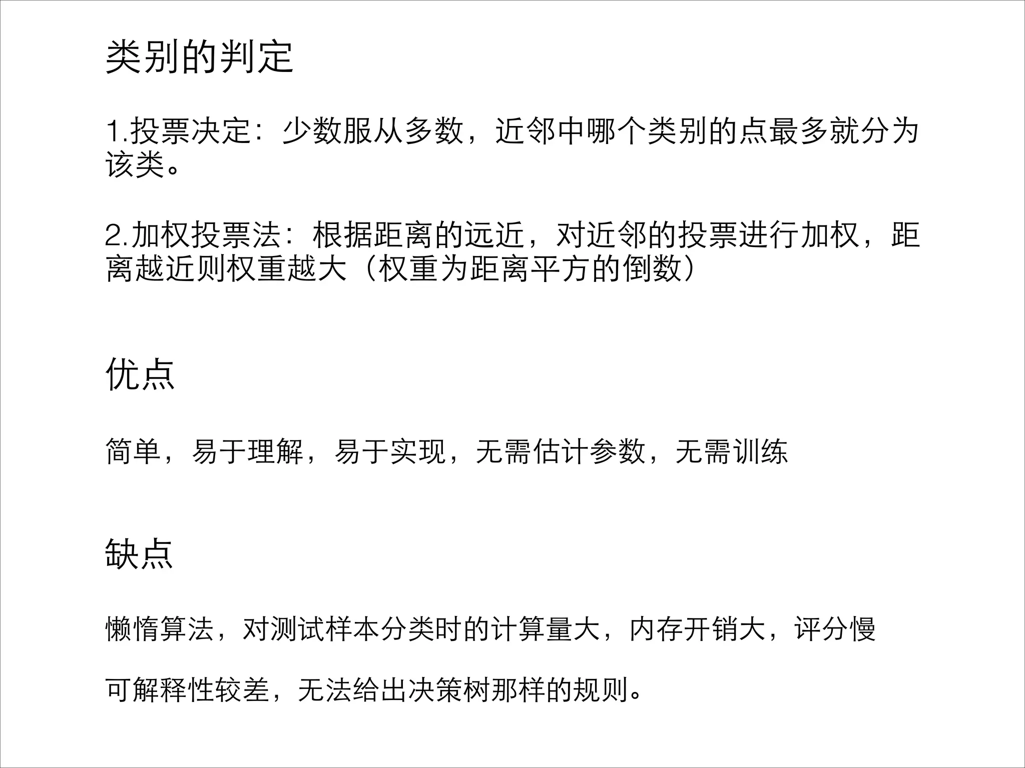 类别的判定
!
1.投票决定：少数服从多数，近邻中哪个类别的点最多就分为
该类。
!
2.加权投票法：根据距离的远近，对近邻的投票进⾏行加权，距
离越近则权重越⼤大（权重为距离平⽅方的倒数）
!
!
优点
!
简单，易于理解，易于实现，⽆无需估计参数，⽆无需训练
!
!
缺点
!
懒惰算法，对测试样本分类时的计算量⼤大，内存开销⼤大，评分慢
!
可解释性较差，⽆无法给出决策树那样的规则。
 