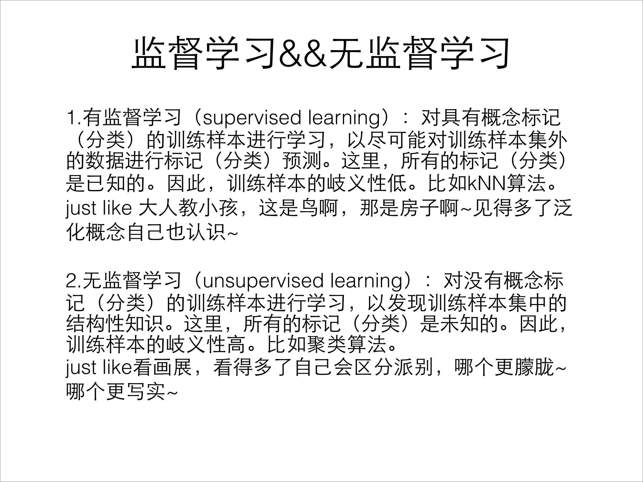 监督学习&&⽆无监督学习
1.有监督学习（supervised learning）：对具有概念标记
（分类）的训练样本进⾏行学习，以尽可能对训练样本集外
的数据进⾏行标记（分类）预测。这⾥里，所有的标记（分类）
是已知的。因此，训练样本的岐义性低。⽐比如kNN算法。
just like ⼤大⼈人教⼩小孩，这是⻦鸟啊，那是房⼦子啊~⻅见得多了泛
化概念⾃自⼰己也认识~
!
2.⽆无监督学习（unsupervised learning）：对没有概念标
记（分类）的训练样本进⾏行学习，以发现训练样本集中的
结构性知识。这⾥里，所有的标记（分类）是未知的。因此，
训练样本的岐义性⾼高。⽐比如聚类算法。
just like看画展，看得多了⾃自⼰己会区分派别，哪个更朦胧~
哪个更写实~
 