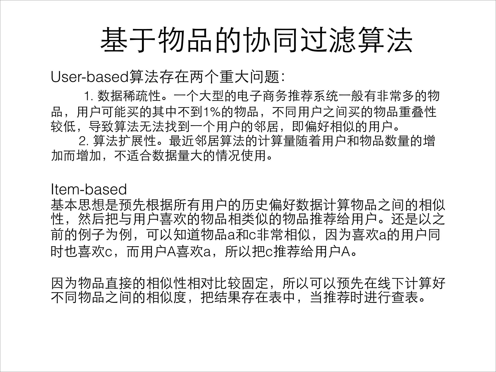 User-based算法存在两个重⼤大问题：
1. 数据稀疏性。⼀一个⼤大型的电⼦子商务推荐系统⼀一般有⾮非常多的物
品，⽤用户可能买的其中不到1%的物品，不同⽤用户之间买的物品重叠性
较低，导致算法⽆无法找到⼀一个⽤用户的邻居，即偏好相似的⽤用户。
2. 算法扩展性。最近邻居算法的计算量随着⽤用户和物品数量的增
加⽽而增加，不适合数据量⼤大的情况使⽤用。
!
Item-based
基本思想是预先根据所有⽤用户的历史偏好数据计算物品之间的相似
性，然后把与⽤用户喜欢的物品相类似的物品推荐给⽤用户。还是以之
前的例⼦子为例，可以知道物品a和c⾮非常相似，因为喜欢a的⽤用户同
时也喜欢c，⽽而⽤用户A喜欢a，所以把c推荐给⽤用户A。
!
因为物品直接的相似性相对⽐比较固定，所以可以预先在线下计算好
不同物品之间的相似度，把结果存在表中，当推荐时进⾏行查表。
基于物品的协同过滤算法
 