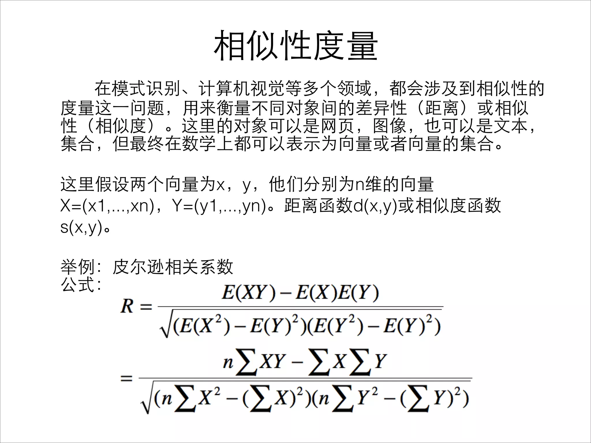 相似性度量
在模式识别、计算机视觉等多个领域，都会涉及到相似性的
度量这⼀一问题，⽤用来衡量不同对象间的差异性（距离）或相似
性（相似度）。这⾥里的对象可以是⺴⽹网⻚页，图像，也可以是⽂文本，
集合，但最终在数学上都可以表⽰示为向量或者向量的集合。
!
这⾥里假设两个向量为x，y，他们分别为n维的向量
X=(x1,...,xn)，Y=(y1,...,yn)。距离函数d(x,y)或相似度函数
s(x,y)。
!
举例：⽪皮尔逊相关系数
公式：
 