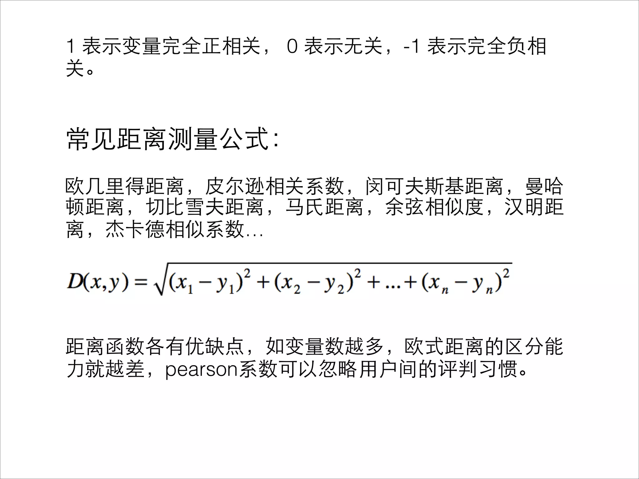 1 表⽰示变量完全正相关， 0 表⽰示⽆无关，-1 表⽰示完全负相
关。
!
!
常⻅见距离测量公式：
!
欧⼏几⾥里得距离，⽪皮尔逊相关系数，闵可夫斯基距离，曼哈
顿距离，切⽐比雪夫距离，⻢马⽒氏距离，余弦相似度，汉明距
离，杰卡德相似系数…
!
!
!
!
距离函数各有优缺点，如变量数越多，欧式距离的区分能
⼒力就越差，pearson系数可以忽略⽤用户间的评判习惯。
 