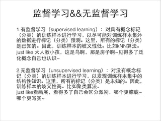 监督学习&&⽆无监督学习
1.有监督学习（supervised learning）：对具有概念标记
（分类）的训练样本进⾏行学习，以尽可能对训练样本集外
的数据进⾏行标记（分类）预测。这⾥里，所有的标记（分类）
是已知的。因此，训练样本的岐义性低。⽐比如kNN算法。
just like ⼤大⼈人教⼩小孩，这是⻦鸟啊，那是房⼦子啊~⻅见得多了泛
化概念⾃自⼰己也认识~
!
2.⽆无监督学习（unsupervised learning）：对没有概念标
记（分类）的训练样本进⾏行学习，以发现训练样本集中的
结构性知识。这⾥里，所有的标记（分类）是未知的。因此，
训练样本的岐义性⾼高。⽐比如聚类算法。
just like看画展，看得多了⾃自⼰己会区分派别，哪个更朦胧~
哪个更写实~
 