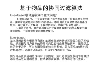 User-based算法存在两个重⼤大问题：
1. 数据稀疏性。⼀一个⼤大型的电⼦子商务推荐系统⼀一般有⾮非常多的物
品，⽤用户可能买的其中不到1%的物品，不同⽤用户之间买的物品重叠性
较低，导致算法⽆无法找到⼀一个⽤用户的邻居，即偏好相似的⽤用户。
2. 算法扩展性。最近邻居算法的计算量随着⽤用户和物品数量的增
加⽽而增加，不适合数据量⼤大的情况使⽤用。
!
Item-based
基本思想是预先根据所有⽤用户的历史偏好数据计算物品之间的相似
性，然后把与⽤用户喜欢的物品相类似的物品推荐给⽤用户。还是以之
前的例⼦子为例，可以知道物品a和c⾮非常相似，因为喜欢a的⽤用户同
时也喜欢c，⽽而⽤用户A喜欢a，所以把c推荐给⽤用户A。
!
因为物品直接的相似性相对⽐比较固定，所以可以预先在线下计算好
不同物品之间的相似度，把结果存在表中，当推荐时进⾏行查表。
基于物品的协同过滤算法
 