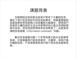 课题背景
互联⺴⽹网的出现和普及给⽤用户带来了⼤大量的信息，
满⾜足了⽤用户在信息时代对信息的需求，但随着⺴⽹网络的
迅速发展⽽而带来的⺴⽹网上信息量的⼤大幅增⻓长，使得⽤用户
在⾯面对⼤大量信息时⽆无法从中获得对⾃自⼰己真正有⽤用的那
部分信息，对信息的使⽤用效率反⽽而降低了，这就是所
谓的信息超载（information overload）问题。
!
解决信息超载问题⼀一个⾮非常有潜⼒力的办法是推荐
系统，它是根据⽤用户的信息需求、兴趣等，将⽤用户感
兴趣的信息、产品等推荐给⽤用户的个性化信息推荐系
统。
 