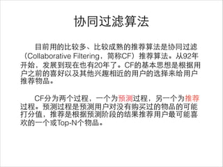 协同过滤算法
⺫⽬目前⽤用的⽐比较多、⽐比较成熟的推荐算法是协同过滤
（Collaborative Filtering，简称CF）推荐算法。从92年
开始，发展到现在也有20年了。CF的基本思想是根据⽤用
户之前的喜好以及其他兴趣相近的⽤用户的选择来给⽤用户
推荐物品。
!
CF分为两个过程，⼀一个为预测过程，另⼀一个为推荐
过程。预测过程是预测⽤用户对没有购买过的物品的可能
打分值，推荐是根据预测阶段的结果推荐⽤用户最可能喜
欢的⼀一个或Top-N个物品。
 