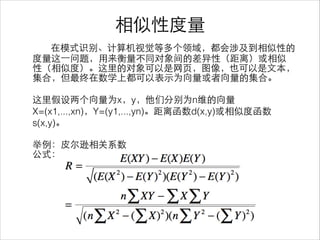 相似性度量
在模式识别、计算机视觉等多个领域，都会涉及到相似性的
度量这⼀一问题，⽤用来衡量不同对象间的差异性（距离）或相似
性（相似度）。这⾥里的对象可以是⺴⽹网⻚页，图像，也可以是⽂文本，
集合，但最终在数学上都可以表⽰示为向量或者向量的集合。
!
这⾥里假设两个向量为x，y，他们分别为n维的向量
X=(x1,...,xn)，Y=(y1,...,yn)。距离函数d(x,y)或相似度函数
s(x,y)。
!
举例：⽪皮尔逊相关系数
公式：
 