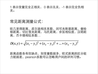 1 表⽰示变量完全正相关， 0 表⽰示⽆无关，-1 表⽰示完全负相
关。
!
!
常⻅见距离测量公式：
!
欧⼏几⾥里得距离，⽪皮尔逊相关系数，闵可夫斯基距离，曼哈
顿距离，切⽐比雪夫距离，⻢马⽒氏距离，余弦相似度，汉明距
离，杰卡德相似系数…
!
!
!
!
距离函数各有优缺点，如变量数越多，欧式距离的区分能
⼒力就越差，pearson系数可以忽略⽤用户间的评判习惯。
 