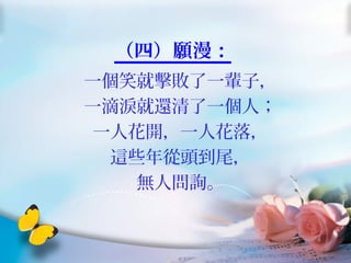 （四）願漫：
一個笑就擊敗了一輩子，
一滴淚就還清了一個人；
一人花開，一人花落，
這些年從頭到尾，
無人問詢。
 