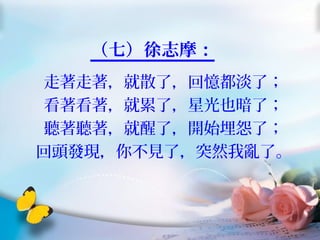 （七）徐志摩：
走著走著，就散了，回憶都淡了；
看著看著，就累了，星光也暗了；
聽著聽著，就醒了，開始埋怨了；
回頭發現，你不見了，突然我亂了。
 