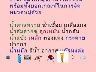 จงจัดหมวดหมู่ของสารต่อไปนี้
พร้อมทั้งบอกเกณฑ์ในการจัด
หมวดหมู่ด้วย
นำ้าตาลทราย นำ้าเชื่อม เกลือแกง
นำ้าส้มสายชู ลูกเหม็น นำ้ากลั่น
นำ้าแข็ง เหล็ก ทองแดง กระดาษ
ปากกา
นำ้าหมึก สีนำ้า อากาศ แก๊สหุงต้ม
 