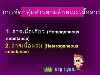การจัดกลุ่มสารตามลักษณะเนื้อสาร
1. สารเนื้อเดียว (Homogeneous
substance)
2. สารเนื้อผสม (Heterogeneous
substance)
 