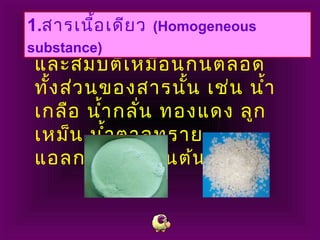 สารที่มีลักษณะเนื้อของสาร
และสมบัติเหมือนกันตลอด
ทั้งส่วนของสารนั้น เช่น นำ้า
เกลือ นำ้ากลั่น ทองแดง ลูก
เหม็น นำ้าตาลทราย
แอลกอฮอล์ เป็นต้น
1.สารเนื้อเดียว (Homogeneous
substance)
 