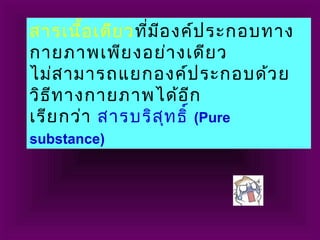 สารเนื้อเดียวที่มีองค์ประกอบทาง
กายภาพเพียงอย่างเดียว
ไม่สามารถแยกองค์ประกอบด้วย
วิธีทางกายภาพได้อีก
เรียกว่า สารบริสุทธิ์ (Pure
substance)
 
