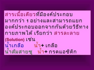 สารเนื้อเดียวที่มีองค์ประกอบ
มากกว่า 1 อย่างและสามารถแยก
องค์ประกอบออกจากกันด้วยวิธีทาง
กายภาพได้ เรียกว่า สารละลาย
(Solution) เช่น
นำ้าเกลือ นำ้า+ เกลือ
นำ้าส้มสายชู นำ้า+ กรดแอซิติก
 