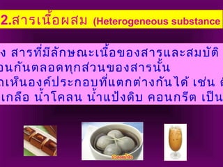 2.สารเนื้อผสม (Heterogeneous substance
ึง สารที่มีลักษณะเนื้อของสารและสมบัติ
อนกันตลอดทุกส่วนของสารนั้น
ถเห็นองค์ประกอบที่แตกต่างกันได้ เช่น ด
บเกลือ นำ้าโคลน นำ้าแป้งดิบ คอนกรีต เป็น
 