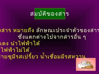สมบัติของสาร
งสาร หมายถึง ลักษณะประจำาตัวของสาร
ซึ่งแตกต่างไปจากสารอื่น ๆ
แดง นำาไฟฟ้าได้
าไฟฟ้าไม่ได้
สายชูมีรสเปรี้ยว นำ้าเชื่อมมีรสหวาน
 