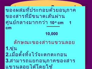 ๑. สารแขวนลอย Suspensionของผสมที่ประกอบด้วยอนุภาค
ของสารที่มีขนาดเส้นผ่าน
ศูนย์กลางมากกว่า 10-4
cm 1
cm
10,000
ลักษณะของสารแขวนลอย
1.ขุ่น
2.เมื่อตั้งทิ้งไว้จะตกตะกอน
3.สามารถแยกอนุภาคของสาร
แขวนลอยได้โดยใช้
 