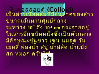 2. คอลลอยด์ (Colloid)
เป็นสารเนื้อผสมที่มีอนุภาคของสาร
ขนาดเส้นผ่านศูนย์กลาง
ระหว่าง 10-7
ถึง 10-4
cm กระจายอยู่
ในสารอีกชนิดหนึ่งซึ่งเป็นตัวกลาง
มีลักษณะขุ่นขาว เช่น นมสด วุ้น
เยลลี่ ฟองนำ้า สบู่ นำ้าสลัด นำ้าแป้ง
สุก หมอก ควันไฟ
 