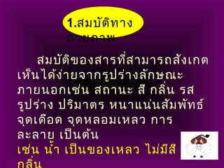 1.สมบัติทาง
กายภาพ
สมบัติของสารที่สามารถสังเกต
เห็นได้ง่ายจากรูปร่างลักษณะ
ภายนอกเช่น สถานะ สี กลิ่น รส
รูปร่าง ปริมาตร หนาแน่นสัมพัทธ์
จุดเดือด จุดหลอมเหลว การ
ละลาย เป็นต้น
เช่น นำ้า เป็นของเหลว ไม่มีสี ไม่มี
 