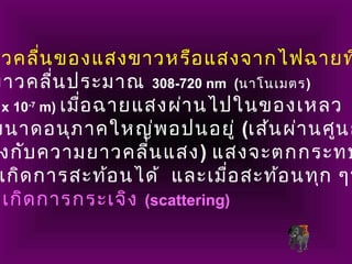 าวคลื่นของแสงขาวหรือแสงจากไฟฉายท
ยาวคลื่นประมาณ 308-720 nm (นาโนเมตร)
x 10-7
m) เมื่อฉายแสงผ่านไปในของเหลว
ขนาดอนุภาคใหญ่พอปนอยู่ (เส้นผ่านศูนย
งกับความยาวคลื่นแสง) แสงจะตกกระทบ
เกิดการสะท้อนได้ และเมื่อสะท้อนทุก ๆท
เกิดการกระเจิง (scattering)
 