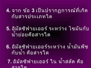 4. จาก ข้อ 3 เป็นปรากฏการณ์ที่เกิด
กับสารประเภทใด
     
5. อิมัลซิฟายเออร์ ระหว่าง ไขมันกับ
นำ้าย่อยคือสารใด
       
6. อิมัลซิฟายเออร์ระหว่าง นำ้ามันพืช
กับนำ้า คือสารใด
7. อิมัลซิฟายเออร์ ใน นำ้าสลัด คือ
 
