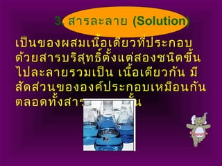 เป็นของผสมเนื้อเดียวที่ประกอบ
ด้วยสารบริสุทธิ์ตั้งแต่สองชนิดขึ้น
ไปละลายรวมเป็น เนื้อเดียวกัน มี
สัดส่วนขององค์ประกอบเหมือนกัน
ตลอดทั้งสารละลายนั้น
3. สารละลาย (Solution)
 