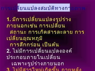 1. มีการเปลี่ยนแปลงรูปร่าง
ภายนอกเช่น การเปลี่ยน
สถานะ การเกิดสารละลาย การ
เปลี่ยนอุณหภูมิ
การสึกกร่อน เป็นต้น
2. ไม่มีการเปลี่ยนแปลงองค์
ประกอบภายในเปลี่ยน
เฉพาะรูปร่างภายนอก
การเปลี่ยนแปลงสมบัติทางกายภาพ
 