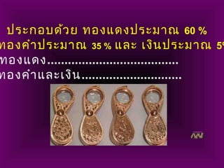 ประกอบด้วย ทองแดงประมาณ 60 %
ทองคำาประมาณ 35 % และ เงินประมาณ 5%
ทองแดง......................................
ทองคำาและเงิน.............................
 
