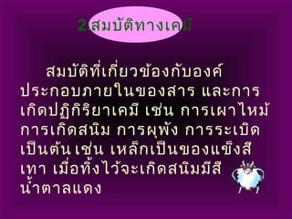 2.สมบัติทางเคมี
สมบัติที่เกี่ยวข้องกับองค์
ประกอบภายในของสาร และการ
เกิดปฏิกิริยาเคมี เช่น การเผาไหม้
การเกิดสนิม การผุพัง การระเบิด
เป็นต้น เช่น เหล็กเป็นของแข็งสี
เทา เมื่อทิ้งไว้จะเกิดสนิมมีสี
นำ้าตาลแดง
 