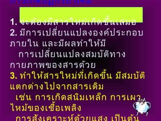 การเกิดปฏิกิริยาเคมี
1. จะต้องมีสารใหม่เกิดขึ้นเสมอ
2. มีการเปลี่ยนแปลงองค์ประกอบ
ภายใน และมีผลทำาให้มี
การเปลี่ยนแปลงสมบัติทาง
กายภาพของสารด้วย
3. ทำาให้สารใหม่ที่เกิดขึ้น มีสมบัติ
แตกต่างไปจากสารเดิม
เช่น การเกิดสนิมเหล็ก การเผา
ไหม้ของเชื้อเพลิง
 