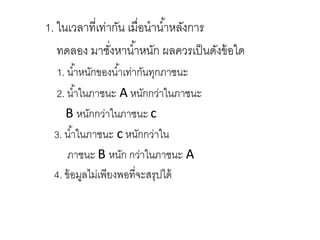 1. ในเวลาที่เท่ากัน เมื่อนาน้าหลังการ
ทดลอง มาชั่งหาน้าหนัก ผลควรเป็นดังข้อใด
1. น้าหนักของน้าเท่ากันทุกภาชนะ
2. น้าในภาชนะ A หนักกว่าในภาชนะ
B หนักกว่าในภาชนะ c
3. น้าในภาชนะ c หนักกว่าใน
ภาชนะ B หนัก กว่าในภาชนะ A
4. ข้อมูลไม่เพียงพอที่จะสรุปได้
 