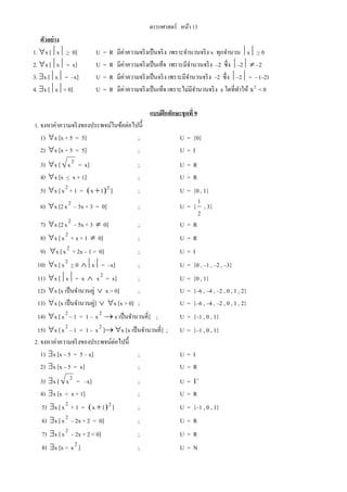 ตรรกศาสตร์ หน้า 13
ตัวอย่าง
1. x [x > 0] U = R มีค่าความจริงเป็นจริง เพราะจานวนจริง x ทุกจานวน x > 0
2. x [x = x] U = R มีค่าความจริงเป็นเท็จ เพราะมีจานวนจริง –2 ซึ่ง –2  –2
3. x [x = –x] U = R มีค่าความจริงเป็นจริง เพราะมีจานวนจริง –2 ซึ่ง –2 = – (–2)
4. x [x< 0] U = R มีค่าความจริงเป็นเท็จ เพราะไม่มีจานวนจริง x ใดที่ทาให้ x2
< 0
แบบฝึกทักษะชุดที่ 9
1. จงหาค่าความจริงของประพจน์ในข้อต่อไปนี้
1) x [x + 5 = 5] ; U = {0}
2) x [x + 5 = 5] ; U = I
3) x [ 2
x = x] ; U = R
4) x [x < x + 1] ; U = R
5) x [ 2
x + 1 =  21x  ] ; U = {0 , 1}
6) x [2 2
x – 5x + 3 = 0] ; U = {
2
1
, 3}
7) x [2 2
x – 5x + 3  0] ; U = R
8) x [ 2
x + x + 1  0] ; U = R
9) x [ 2
x + 2x – 1 > 0] ; U = I
10) x [ 2
x > 0 x = –x] ; U = {0 , –1 , –2 , –3}
11) x [x = x  2
x = x] ; U = {0 , 1}
12) x [x เป็นจานวนคู่  x > 0] ; U = {–6 , –4 , –2 , 0 , 1 , 2}
13) x [x เป็นจานวนคู่]  x [x > 0] ; U = {–6 , –4 , –2 , 0 , 1 , 2}
14) x [ 2
x – 1 = 1 – 2
x  x เป็นจานวนคี่] ; U = {–1 , 0 , 1}
15) x [ 2
x – 1 = 1 – 2
x ] x [x เป็นจานวนคี่] ; U = {–1 , 0 , 1}
2. จงหาค่าความจริงของประพจน์ต่อไปนี้
1) x [x – 5 = 5 – x] ; U = I
2) x [x – 5 = x] ; U = R
3) x [ 2
x = –x] ; U = I
4) x [x < x + 1] ; U = R
5) x [ 2
x + 1 =  21x  ] ; U = {–1 , 0 , 1}
6) x [ 2
x – 2x + 2 = 0] ; U = R
7) x [ 2
x – 2x + 2 < 0] ; U = R
8) x [x > 2
x ] ; U = N
 