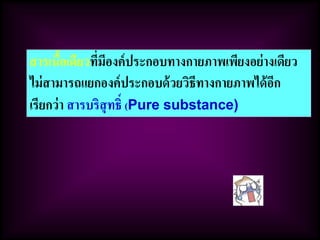สารเนื้อเดียวที่มีองค์ประกอบทางกายภาพเพียงอย่างเดียว
ไม่สามารถแยกองค์ประกอบด้วยวิธีทางกายภาพได้อีก
เรียกว่า สารบริสุทธิ์ (Pure substance)
 