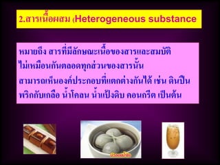 2.สารเนื้อผสม (Heterogeneous substance
หมายถึง สารที่มีลักษณะเนื้อของสารและสมบัติ
ไม่เหมือนกันตลอดทุกส่วนของสารนั้น
สามารถเห็นองค์ประกอบที่แตกต่างกันได้ เช่น ดินปืน
พริกกับเกลือ น้าโคลน น้าแป้ งดิบ คอนกรีต เป็นต้น
 