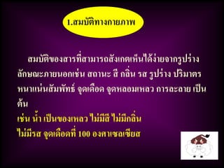 1.สมบัติทางกายภาพ
สมบัติของสารที่สามารถสังเกตเห็นได้ง่ายจากรูปร่าง
ลักษณะภายนอกเช่น สถานะ สี กลิ่น รส รูปร่าง ปริมาตร
หนาแน่นสัมพัทธ์ จุดเดือด จุดหลอมเหลว การละลาย เป็น
ต้น
เช่น น้า เป็นของเหลว ไม่มีสี ไม่มีกลิ่น
ไม่มีรส จุดเดือดที่ 100 องศาเซลเซียส
 
